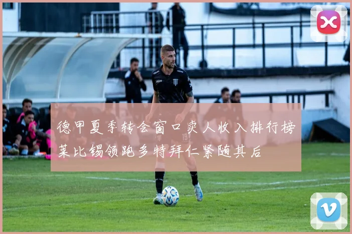 德甲夏季转会窗口卖人收入排行榜莱比锡领跑多特拜仁紧随其后